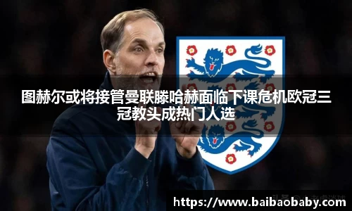 图赫尔或将接管曼联滕哈赫面临下课危机欧冠三冠教头成热门人选